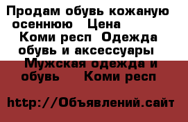 Продам обувь кожаную, осеннюю › Цена ­ 1 700 - Коми респ. Одежда, обувь и аксессуары » Мужская одежда и обувь   . Коми респ.